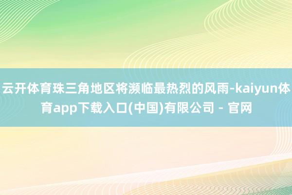 云开体育珠三角地区将濒临最热烈的风雨-kaiyun体育app下载入口(中国)有限公司 - 官网