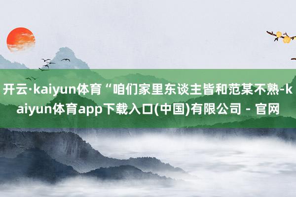 开云·kaiyun体育“咱们家里东谈主皆和范某不熟-kaiyun体育app下载入口(中国)有限公司 - 官网