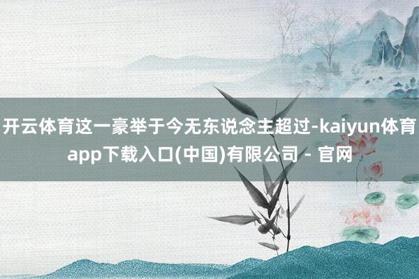 开云体育这一豪举于今无东说念主超过-kaiyun体育app下载入口(中国)有限公司 - 官网