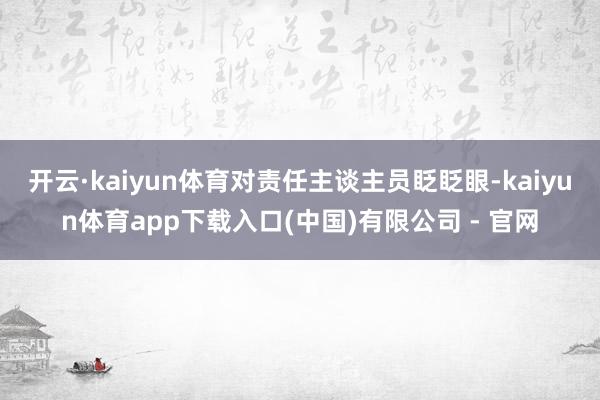 开云·kaiyun体育对责任主谈主员眨眨眼-kaiyun体育app下载入口(中国)有限公司 - 官网