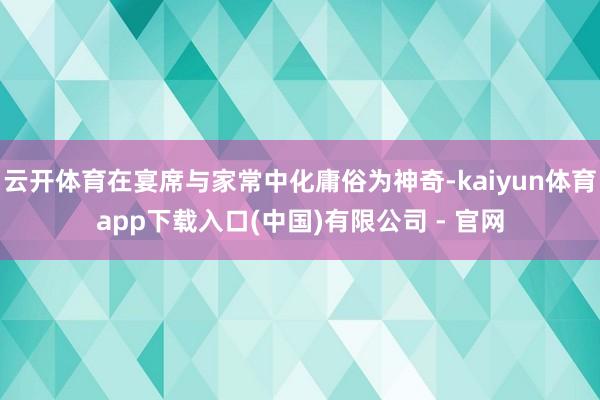 云开体育在宴席与家常中化庸俗为神奇-kaiyun体育app下载入口(中国)有限公司 - 官网