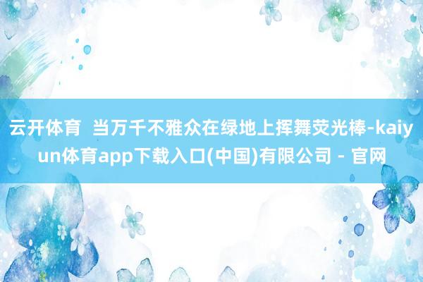 云开体育 当万千不雅众在绿地上挥舞荧光棒-kaiyun体育app下载入口(中国)有限公司 - 官网