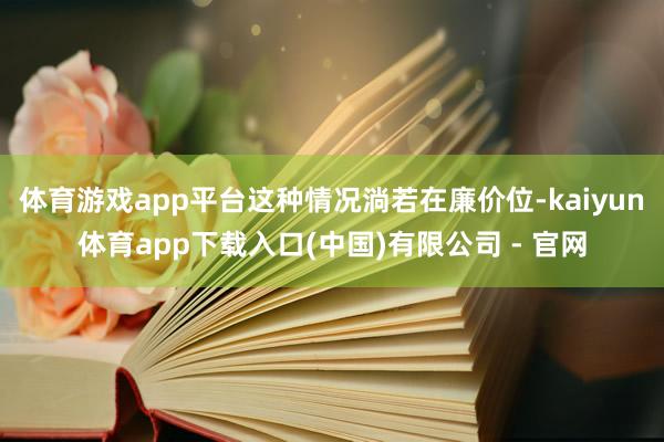 体育游戏app平台这种情况淌若在廉价位-kaiyun体育app下载入口(中国)有限公司 - 官网