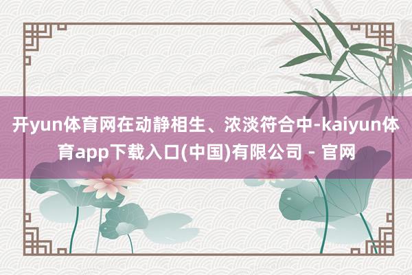 开yun体育网在动静相生、浓淡符合中-kaiyun体育app下载入口(中国)有限公司 - 官网