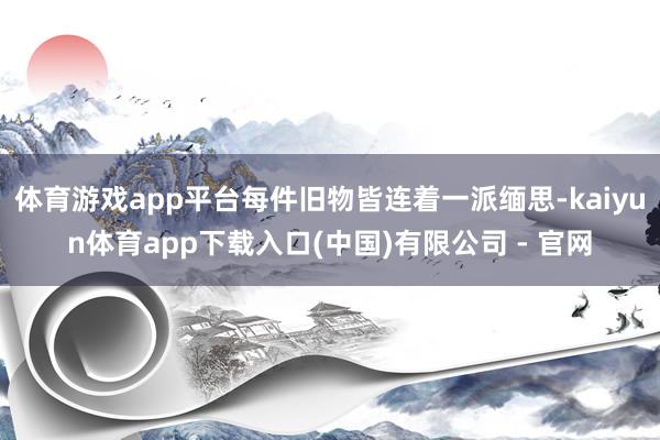 体育游戏app平台每件旧物皆连着一派缅思-kaiyun体育app下载入口(中国)有限公司 - 官网