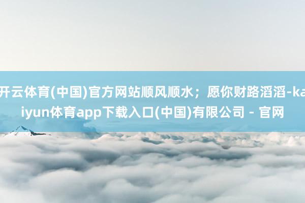 开云体育(中国)官方网站顺风顺水；愿你财路滔滔-kaiyun体育app下载入口(中国)有限公司 - 官网