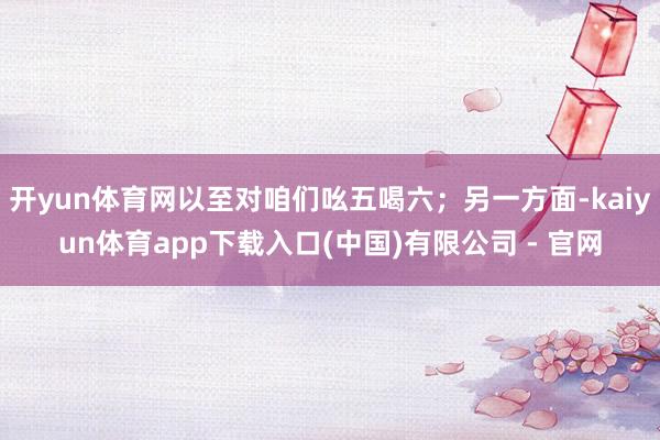 开yun体育网以至对咱们吆五喝六；另一方面-kaiyun体育app下载入口(中国)有限公司 - 官网