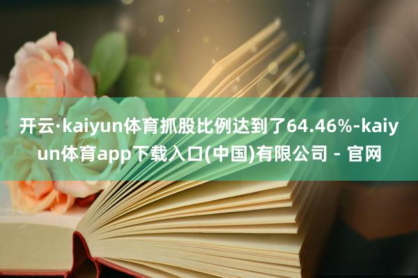 开云·kaiyun体育抓股比例达到了64.46%-kaiyun体育app下载入口(中国)有限公司 - 官网