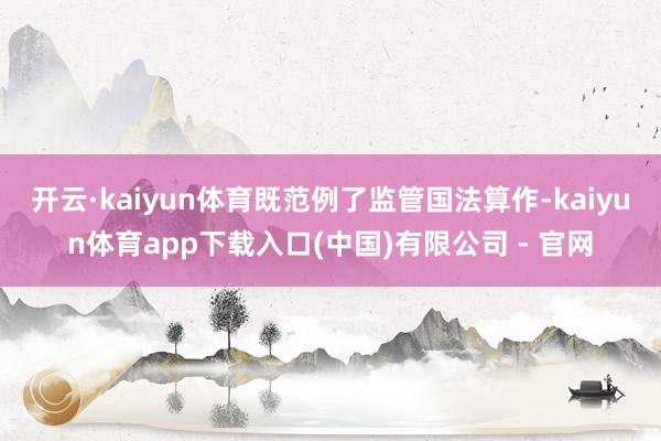 开云·kaiyun体育既范例了监管国法算作-kaiyun体育app下载入口(中国)有限公司 - 官网
