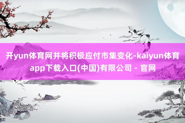开yun体育网并将积极应付市集变化-kaiyun体育app下载入口(中国)有限公司 - 官网