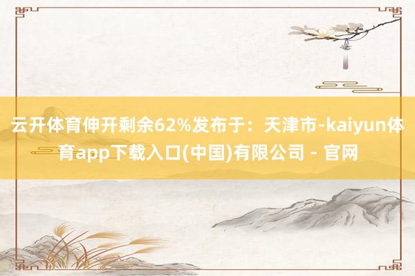 云开体育伸开剩余62%发布于：天津市-kaiyun体育app下载入口(中国)有限公司 - 官网