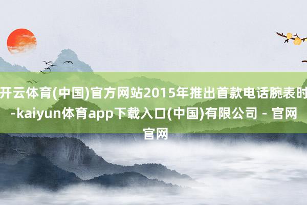 开云体育(中国)官方网站2015年推出首款电话腕表时-kaiyun体育app下载入口(中国)有限公司 - 官网
