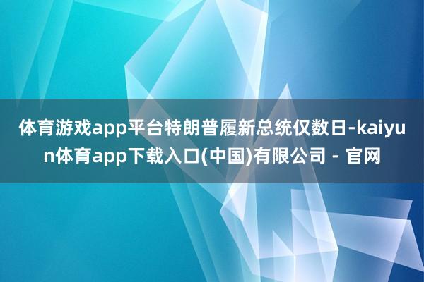 体育游戏app平台　　特朗普履新总统仅数日-kaiyun体育app下载入口(中国)有限公司 - 官网