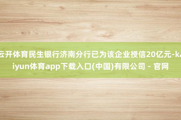 云开体育民生银行济南分行已为该企业授信20亿元-kaiyun体育app下载入口(中国)有限公司 - 官网