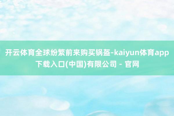 开云体育全球纷繁前来购买锅盔-kaiyun体育app下载入口(中国)有限公司 - 官网