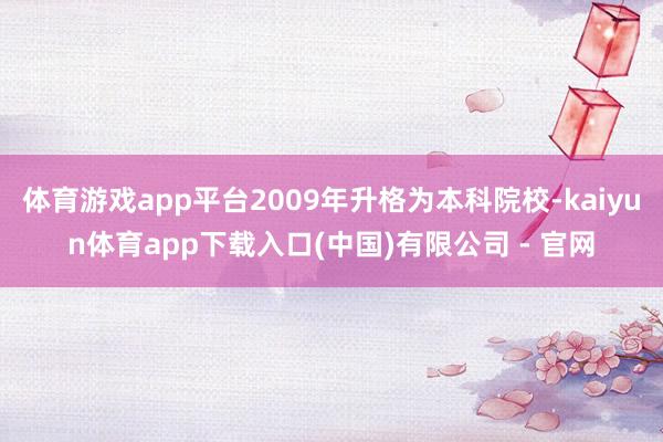 体育游戏app平台2009年升格为本科院校-kaiyun体育app下载入口(中国)有限公司 - 官网