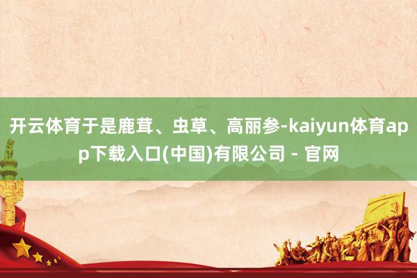 开云体育于是鹿茸、虫草、高丽参-kaiyun体育app下载入口(中国)有限公司 - 官网