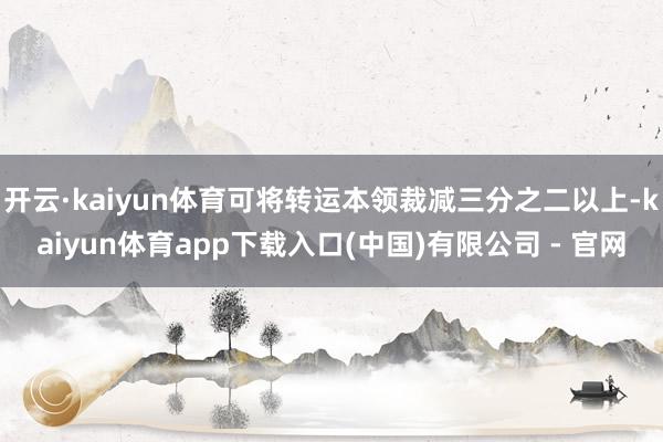 开云·kaiyun体育可将转运本领裁减三分之二以上-kaiyun体育app下载入口(中国)有限公司 - 官网