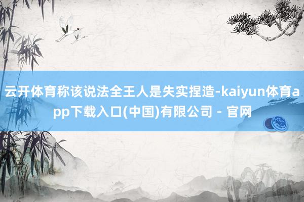 云开体育称该说法全王人是失实捏造-kaiyun体育app下载入口(中国)有限公司 - 官网