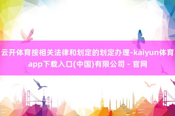 云开体育按相关法律和划定的划定办理-kaiyun体育app下载入口(中国)有限公司 - 官网