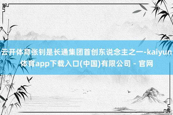 云开体育张钊是长通集团首创东说念主之一-kaiyun体育app下载入口(中国)有限公司 - 官网