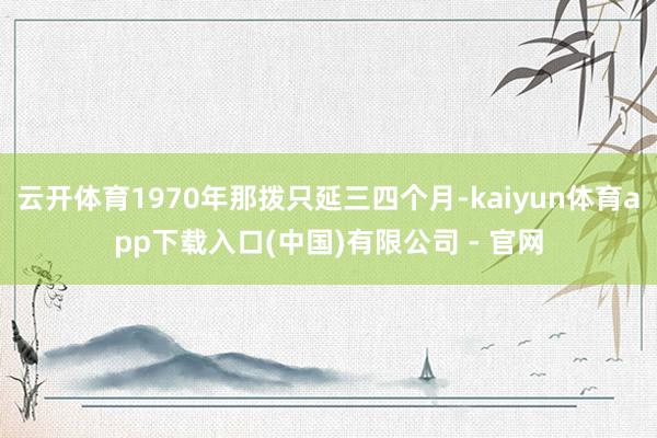 云开体育1970年那拨只延三四个月-kaiyun体育app下载入口(中国)有限公司 - 官网