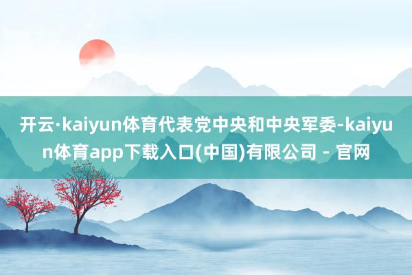 开云·kaiyun体育代表党中央和中央军委-kaiyun体育app下载入口(中国)有限公司 - 官网