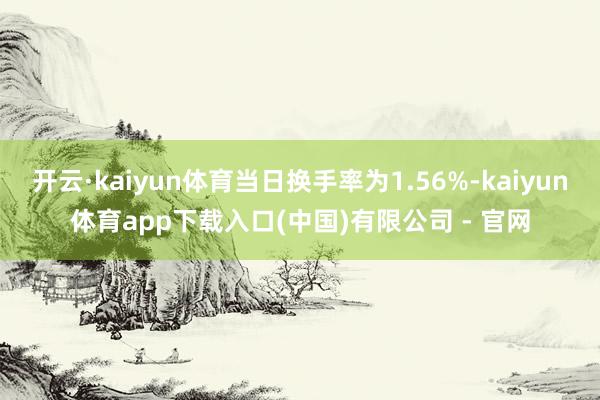 开云·kaiyun体育当日换手率为1.56%-kaiyun体育app下载入口(中国)有限公司 - 官网