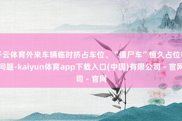 开云体育外来车辆临时挤占车位、“僵尸车”恒久占位等问题-kaiyun体育app下载入口(中国)有限公司 - 官网